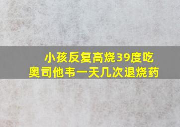 小孩反复高烧39度吃奥司他韦一天几次退烧药