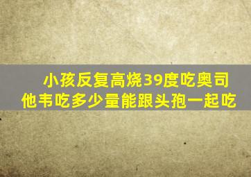 小孩反复高烧39度吃奥司他韦吃多少量能跟头孢一起吃