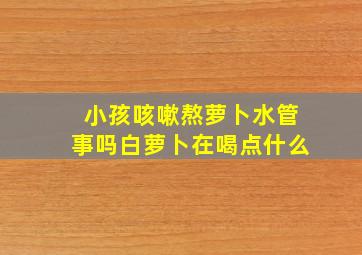 小孩咳嗽熬萝卜水管事吗白萝卜在喝点什么