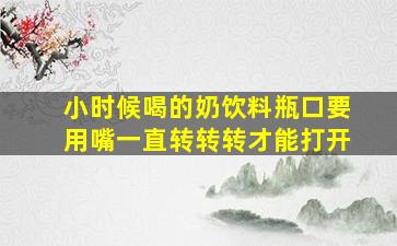 小时候喝的奶饮料瓶口要用嘴一直转转转才能打开