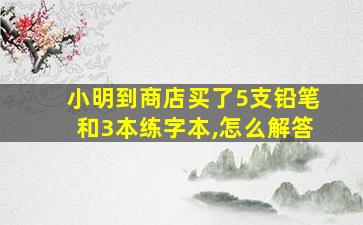 小明到商店买了5支铅笔和3本练字本,怎么解答