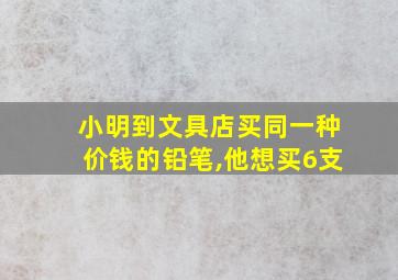 小明到文具店买同一种价钱的铅笔,他想买6支