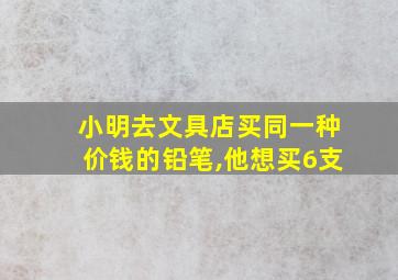 小明去文具店买同一种价钱的铅笔,他想买6支