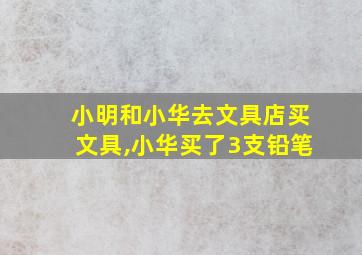 小明和小华去文具店买文具,小华买了3支铅笔