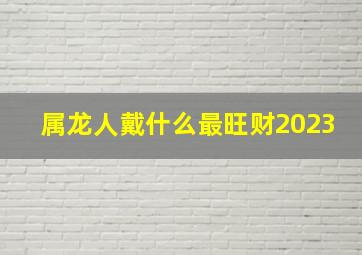 属龙人戴什么最旺财2023