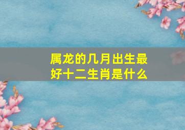 属龙的几月出生最好十二生肖是什么