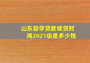 山东助学贷款续贷时间2021级是多少钱