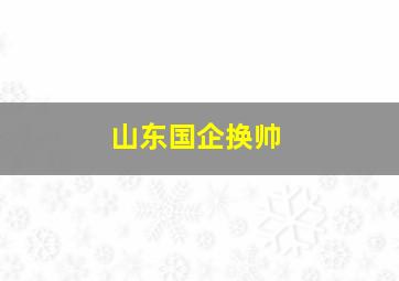 山东国企换帅