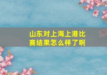 山东对上海上港比赛结果怎么样了啊