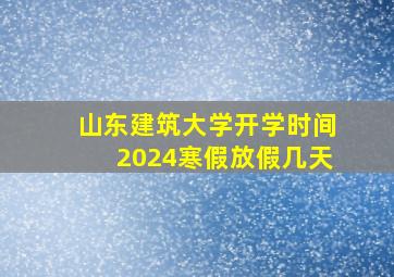 山东建筑大学开学时间2024寒假放假几天