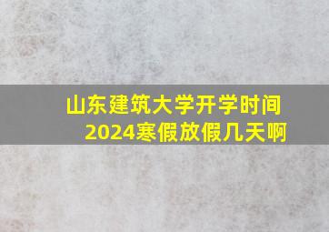 山东建筑大学开学时间2024寒假放假几天啊