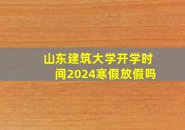 山东建筑大学开学时间2024寒假放假吗