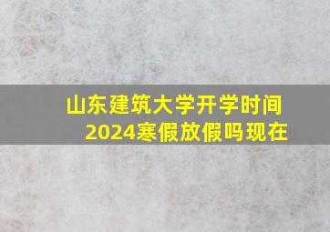 山东建筑大学开学时间2024寒假放假吗现在