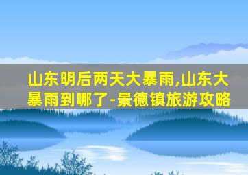 山东明后两天大暴雨,山东大暴雨到哪了-景德镇旅游攻略