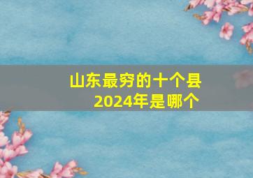 山东最穷的十个县2024年是哪个