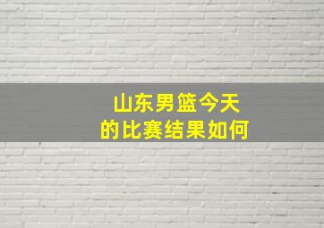 山东男篮今天的比赛结果如何