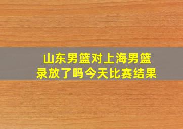 山东男篮对上海男篮录放了吗今天比赛结果