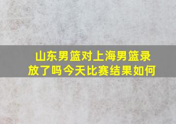 山东男篮对上海男篮录放了吗今天比赛结果如何