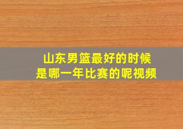 山东男篮最好的时候是哪一年比赛的呢视频