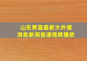 山东男篮最新大外援消息新闻报道视频播放