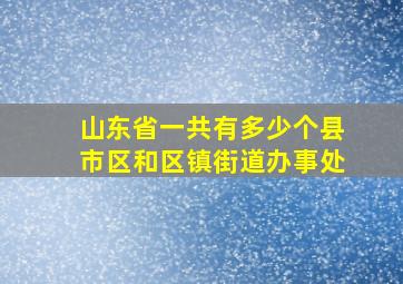 山东省一共有多少个县市区和区镇街道办事处