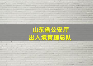 山东省公安厅出入境管理总队