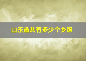 山东省共有多少个乡镇