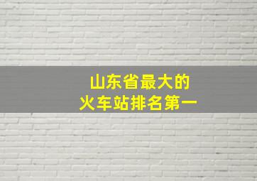 山东省最大的火车站排名第一