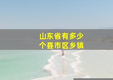 山东省有多少个县市区乡镇