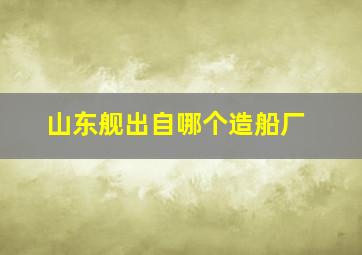 山东舰出自哪个造船厂