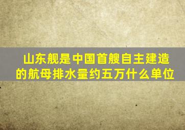 山东舰是中国首艘自主建造的航母排水量约五万什么单位