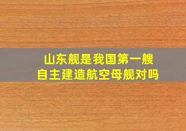 山东舰是我国第一艘自主建造航空母舰对吗