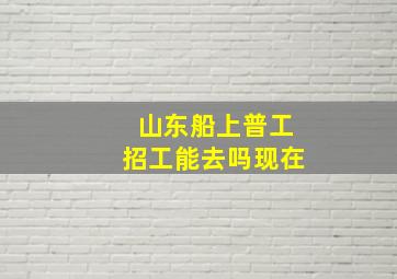 山东船上普工招工能去吗现在