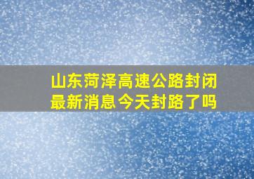 山东菏泽高速公路封闭最新消息今天封路了吗