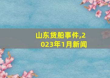 山东货船事件,2023年1月新闻