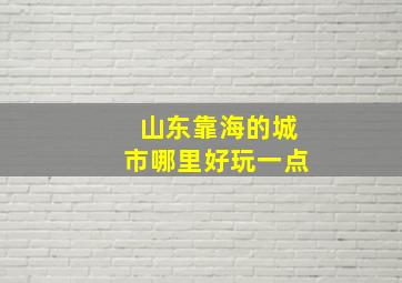 山东靠海的城市哪里好玩一点