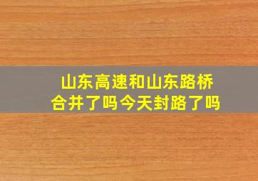 山东高速和山东路桥合并了吗今天封路了吗