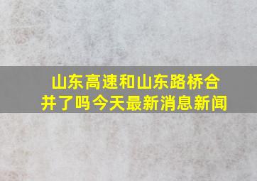 山东高速和山东路桥合并了吗今天最新消息新闻