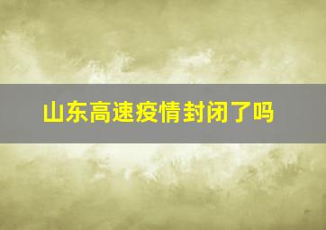 山东高速疫情封闭了吗