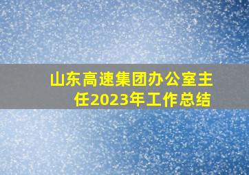 山东高速集团办公室主任2023年工作总结