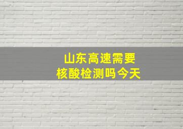 山东高速需要核酸检测吗今天