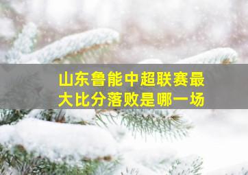 山东鲁能中超联赛最大比分落败是哪一场