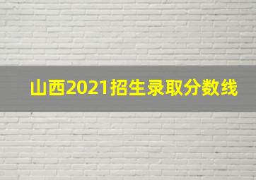 山西2021招生录取分数线