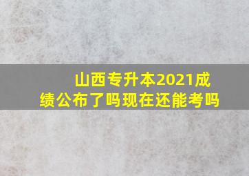 山西专升本2021成绩公布了吗现在还能考吗