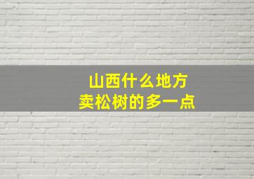 山西什么地方卖松树的多一点