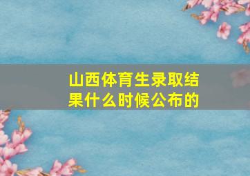 山西体育生录取结果什么时候公布的