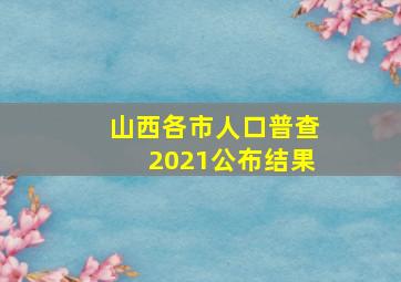 山西各市人口普查2021公布结果