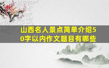 山西名人景点简单介绍50字以内作文题目有哪些