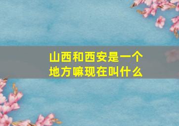 山西和西安是一个地方嘛现在叫什么