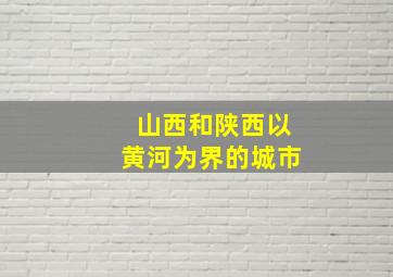 山西和陕西以黄河为界的城市